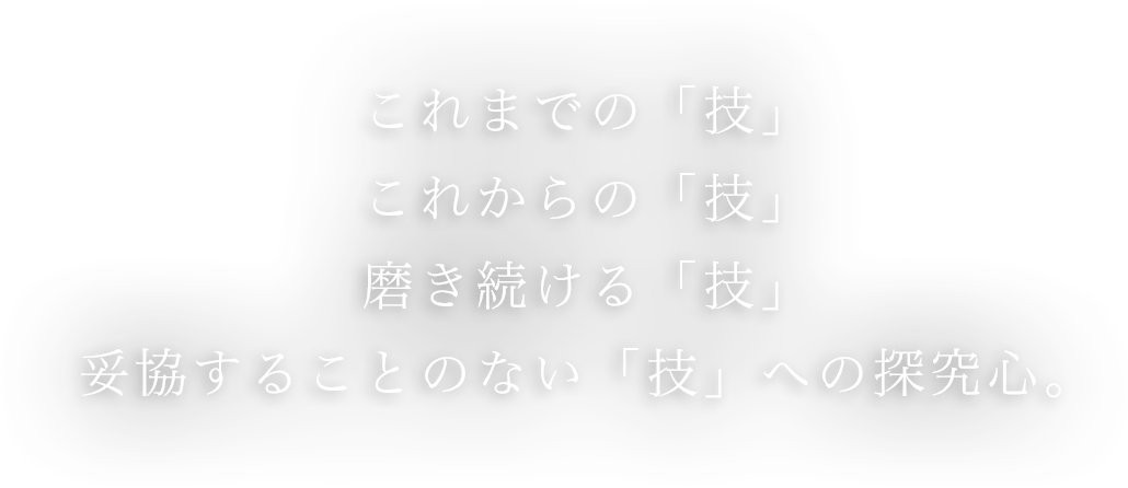 これまでの「技」これからの「技」磨き続ける「技」妥協することのない「技」への探究心。